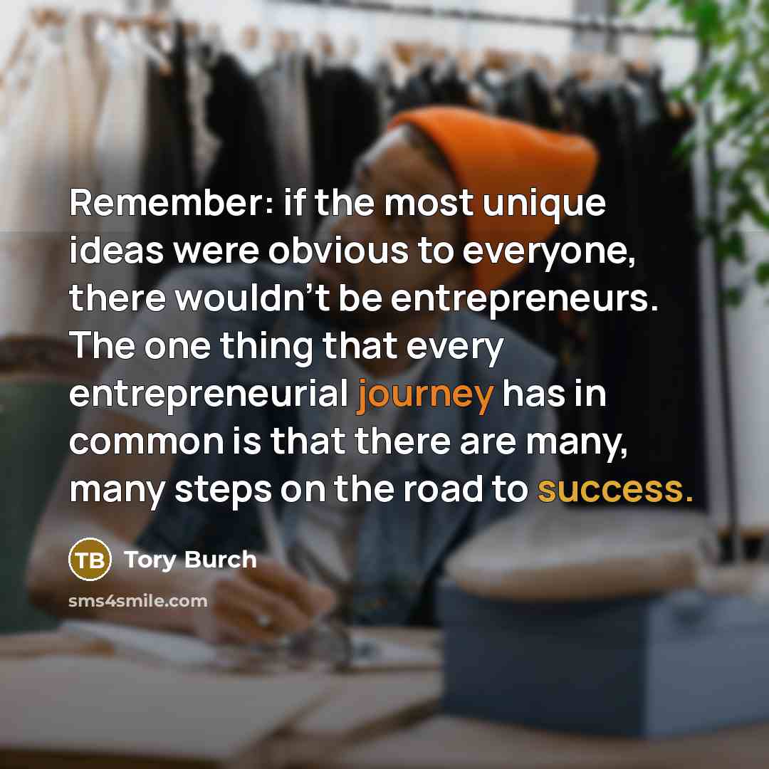 “Remember: if the most unique ideas were obvious to everyone, there wouldn’t be entrepreneurs. The one thing that every entrepreneurial journey has in common is that there are many, many steps on the road to success.” quote by Tory Burch