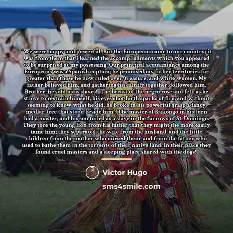 “We were happy and powerful. But the Europeans came to our country; it was from them that I learned the accomplishments which you appeared to be surprised at my possessing. Our principal acquaintance among the Europeans was a Spanish captain; he promised my father territories far greater than those…” quote by Victor Hugo