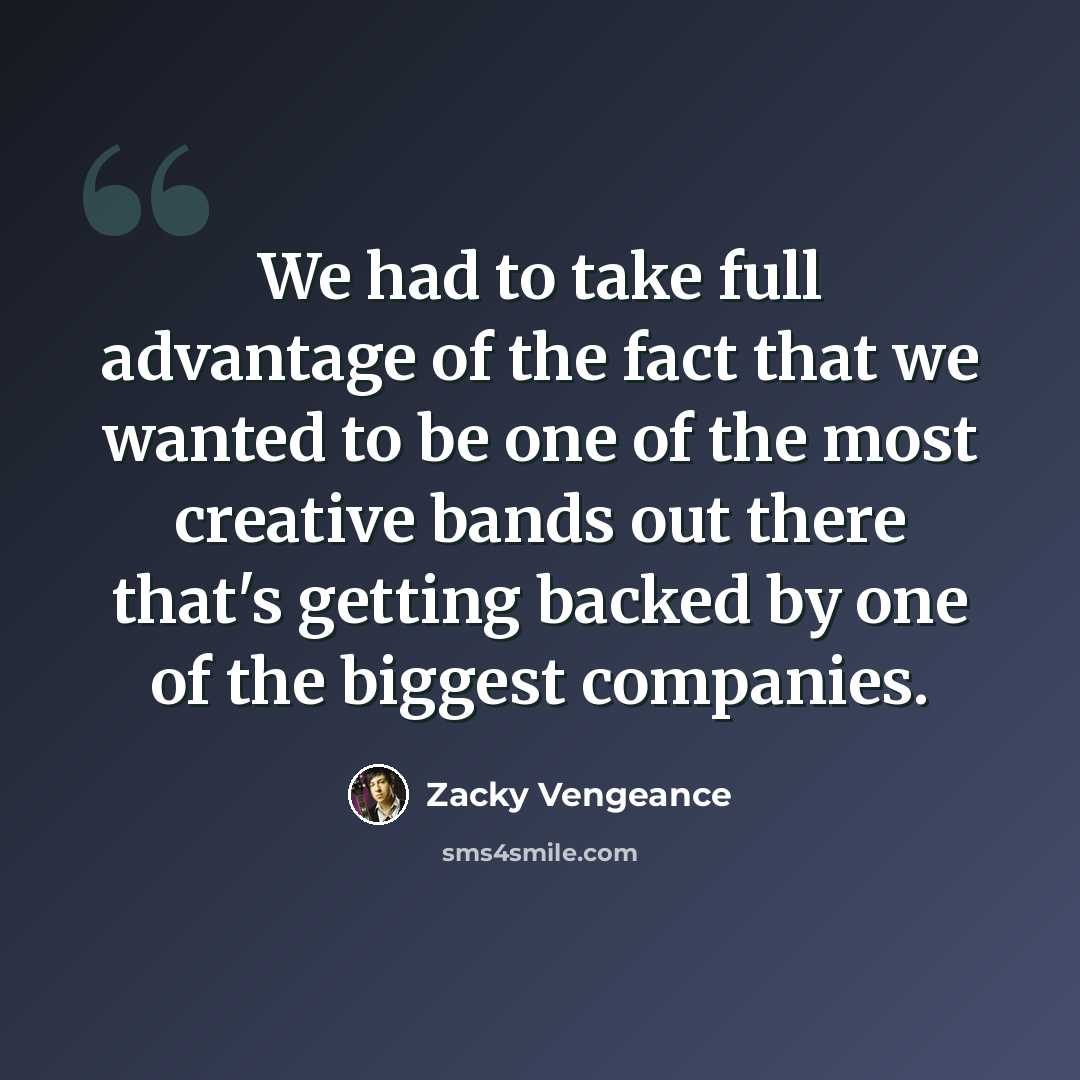 “We had to take full advantage of the fact that we wanted to be one of the most creative bands out there that's getting backed by one of the biggest companies.” quote by Zacky Vengeance