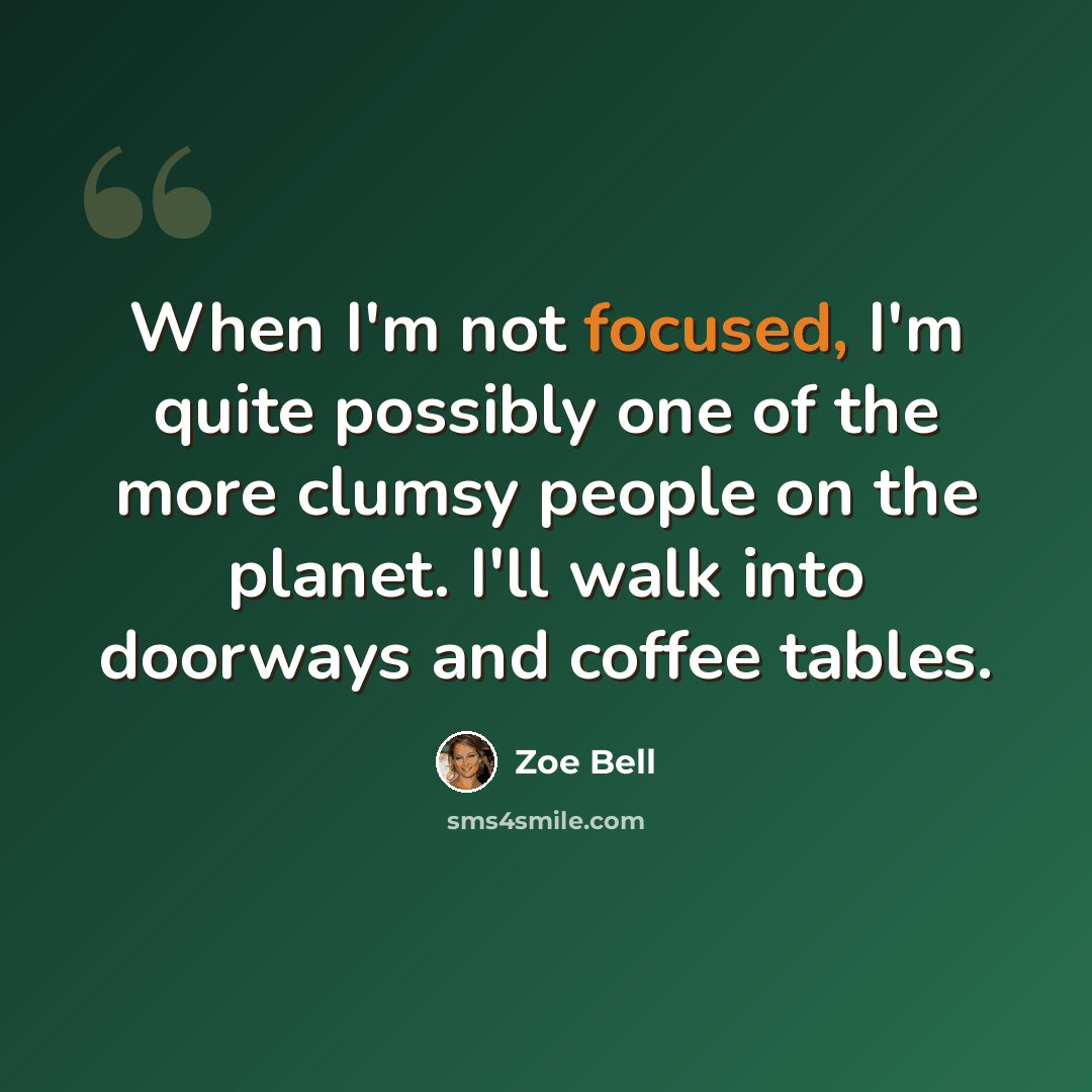 “When I'm not focused, I'm quite possibly one of the more clumsy people on the planet. I'll walk into doorways and coffee tables.” quote by Zoe Bell