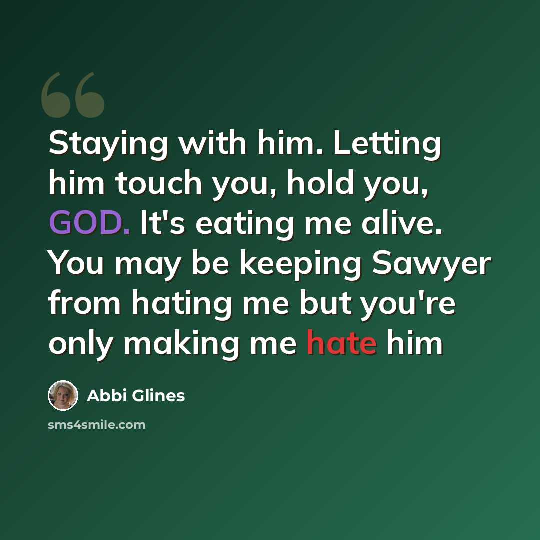 “Staying with him. Letting him touch you, hold you, GOD. It's eating me alive. You may be keeping Sawyer from hating me but you're only making me hate him” quote by Abbi Glines