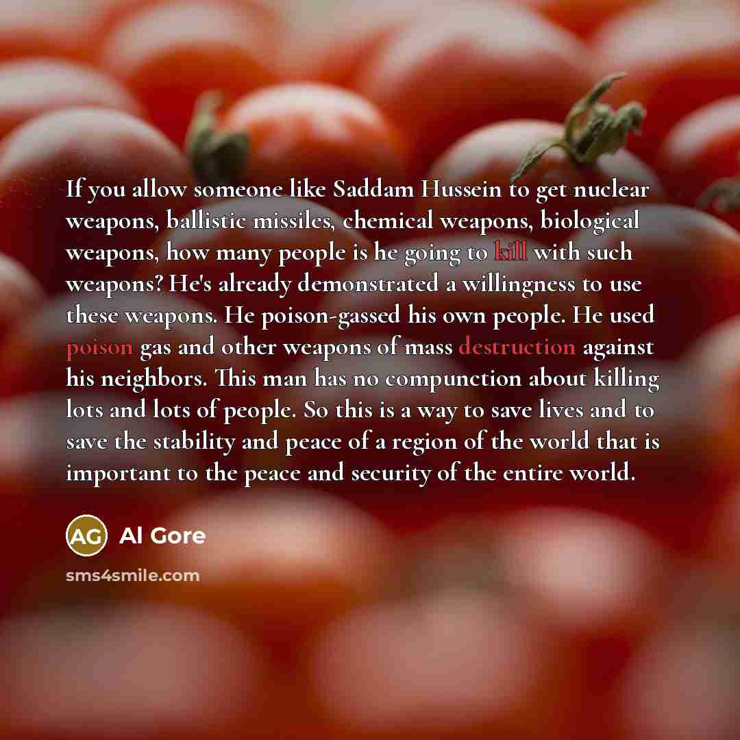 “If you allow someone like Saddam Hussein to get nuclear weapons, ballistic missiles, chemical weapons, biological weapons, how many people is he going to kill with such weapons? He's already demonstrated a willingness to use these weapons. He poison-gassed his own people. He used poison gas and…” quote by Al Gore