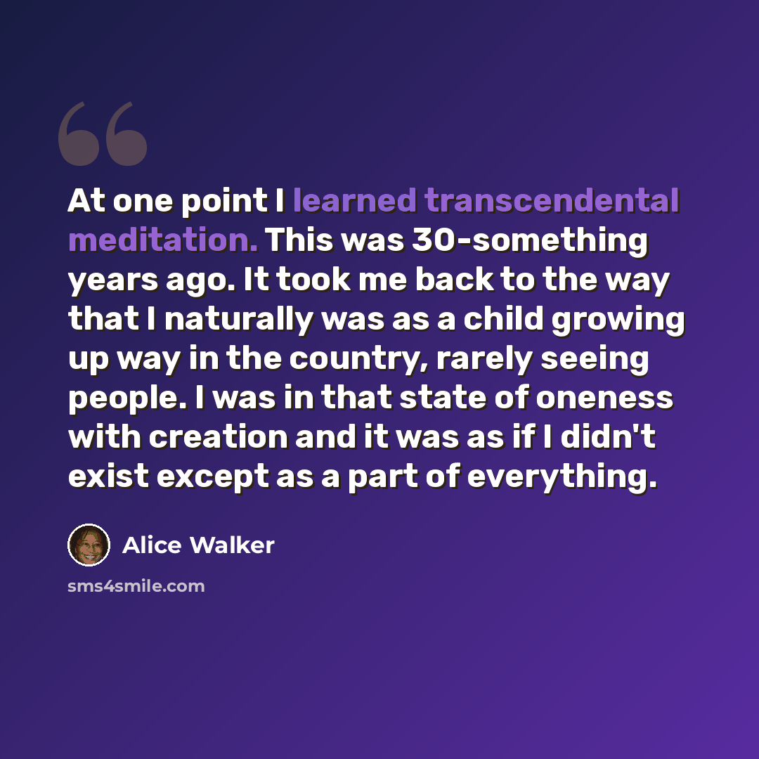 “At one point I learned transcendental meditation. This was 30-something years ago. It took me back to the way that I naturally was as a child growing up way in the country, rarely seeing people. I was in that state of oneness with creation and it was as if I didn't exist except as a part of…” quote by Alice Walker