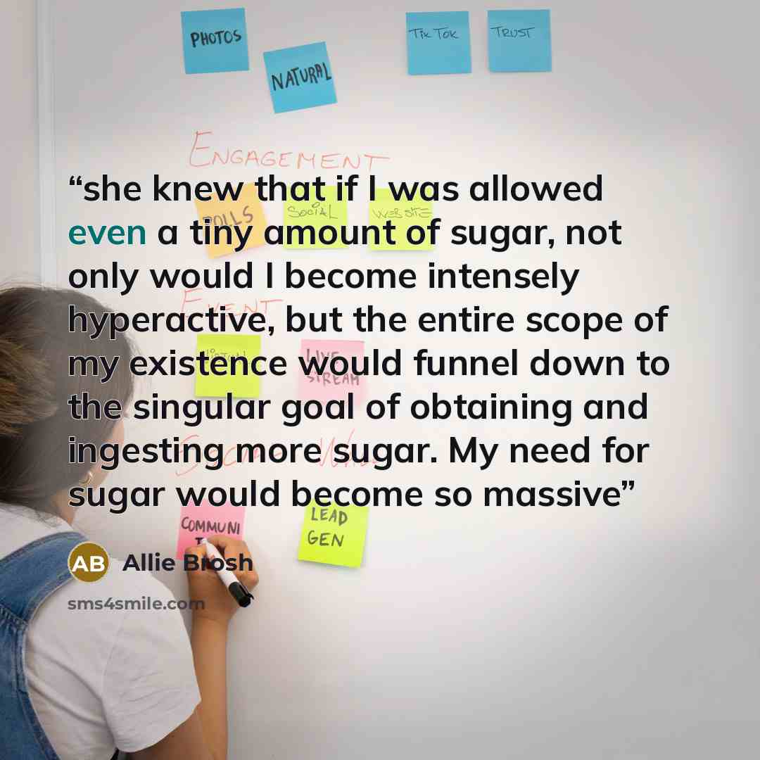 “she knew that if I was allowed even a tiny amount of sugar, not only would I become intensely hyperactive, but the entire scope of my existence would funnel down to the singular goal of obtaining and ingesting more sugar. My need for sugar would become so massive” quote by Allie Brosh