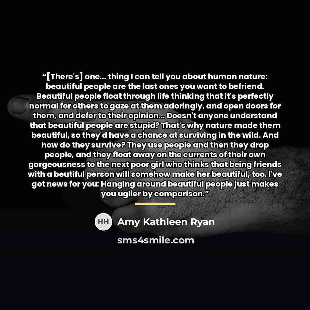 “[There's] one... thing I can tell you about human nature: beautiful people are the last ones you want to befriend. Beautiful people float through life thinking that it's perfectly normal for others to gaze at them adoringly, and open doors for them, and defer to their opinion... Doesn't anyone…” quote by Amy Kathleen Ryan