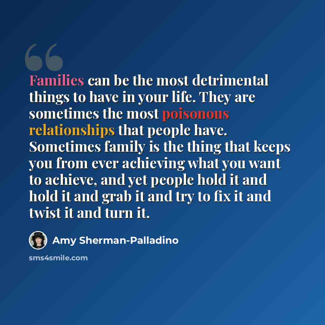“Families can be the most detrimental things to have in your life. They are sometimes the most poisonous relationships that people have. Sometimes family is the thing that keeps you from ever achieving what you want to achieve, and yet people hold it and hold it and grab it and try to fix it and…” quote by Amy Sherman-Palladino