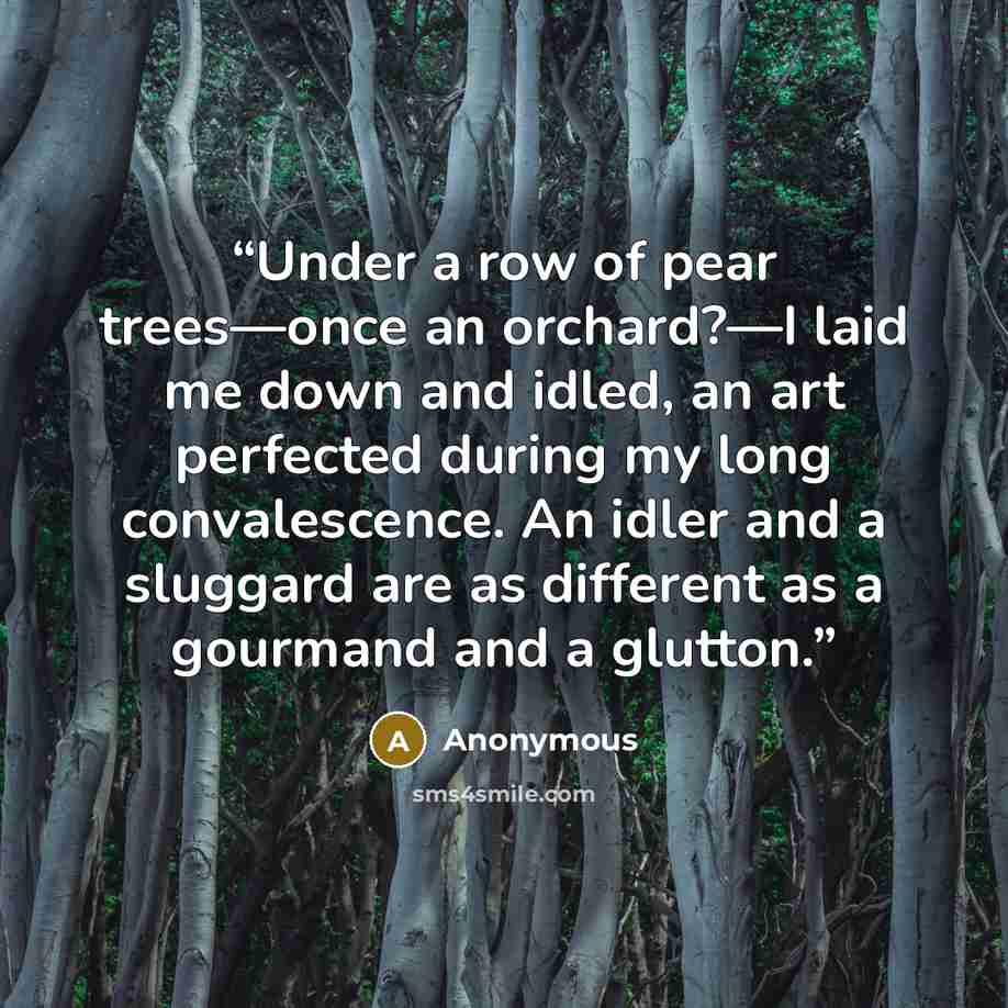 “Under a row of pear trees—once an orchard?—I laid me down and idled, an art perfected during my long convalescence. An idler and a sluggard are as different as a gourmand and a glutton.” quote by Anonymous
