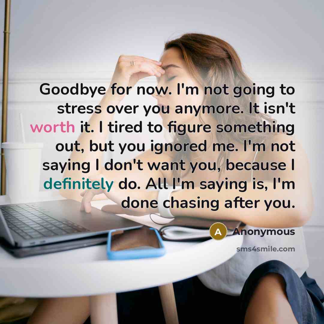 “Goodbye for now. I'm not going to stress over you anymore. It isn't worth it. I tired to figure something out, but you ignored me. I'm not saying I don't want you, because I definitely do. All I'm saying is, I'm done chasing after you.” quote by Anonymous