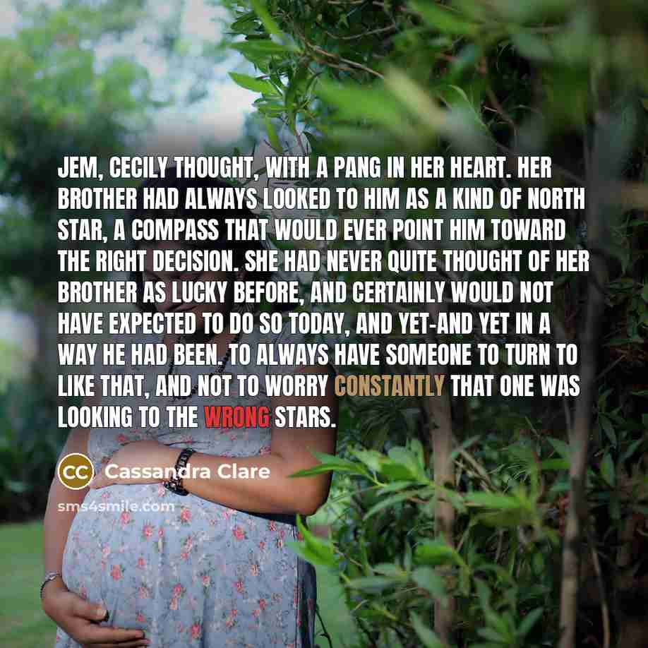 “Jem, Cecily thought, with a pang in her heart. Her brother had always looked to him as a kind of North Star, a compass that would ever point him toward the right decision. She had never quite thought of her brother as lucky before, and certainly would not have expected to do so today, and yet-and…” quote by Cassandra Clare
