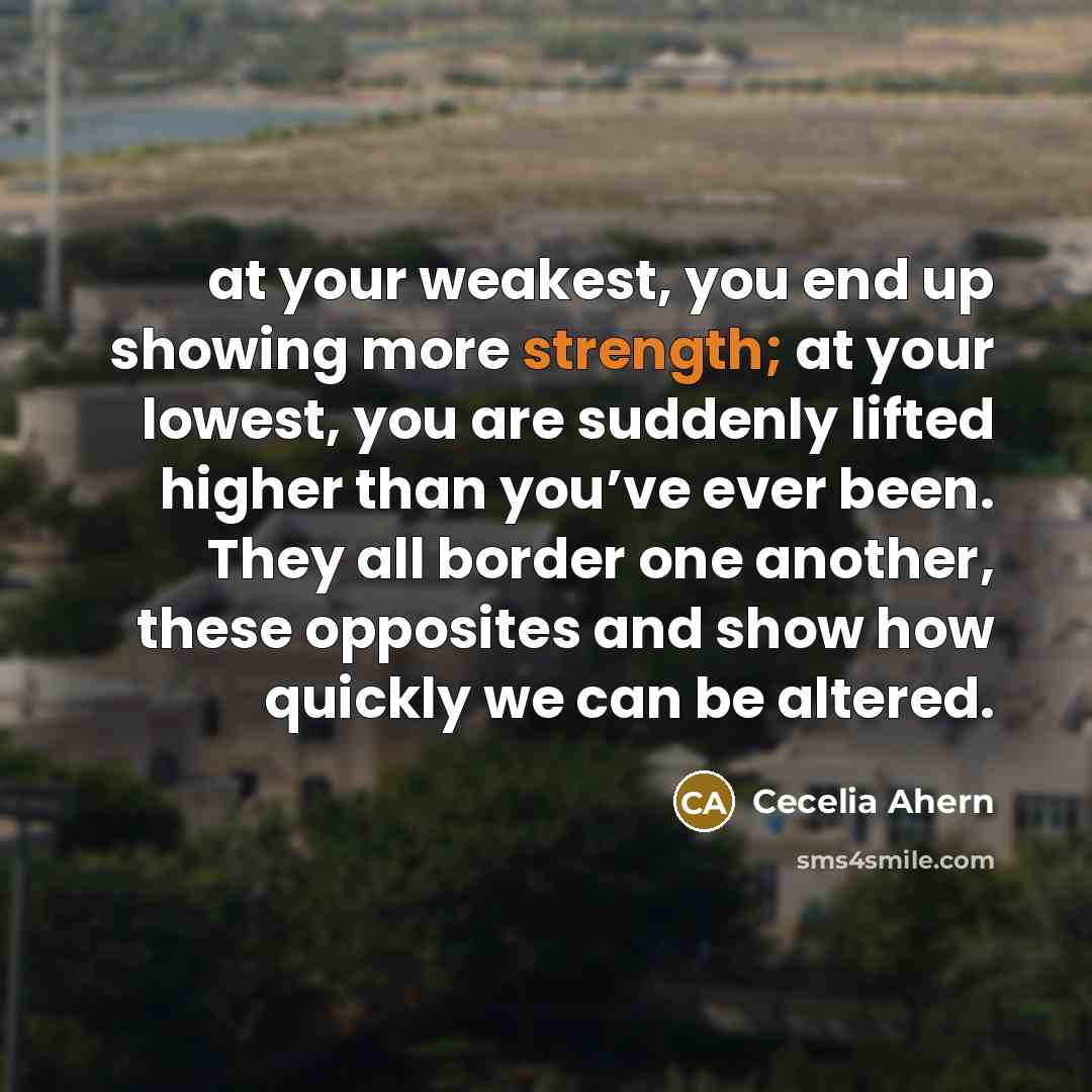 “at your weakest, you end up showing more strength; at your lowest, you are suddenly lifted higher than you’ve ever been. They all border one another, these opposites and show how quickly we can be altered.” quote by Cecelia Ahern