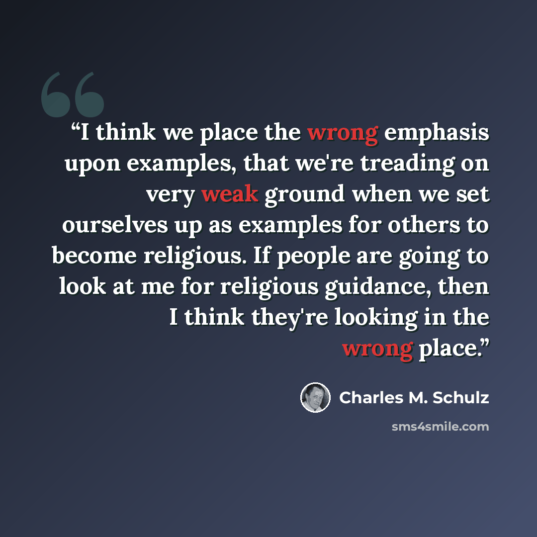 “I think we place the wrong emphasis upon examples, that we're treading on very weak ground when we set ourselves up as examples for others to become religious. If people are going to look at me for religious guidance, then I think they're looking in the wrong place.” quote by Charles M. Schulz