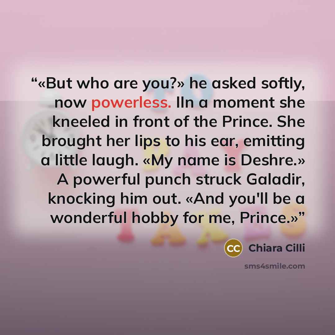 “But who are you?» he asked softly, now powerless. IIn a moment she kneeled in front of the Prince. She brought her lips to his ear, emitting a little laugh. «My name is Deshre.» A powerful punch struck Galadir, knocking him out. «And you'll be a wonderful hobby for me, Prince.” quote by Chiara Cilli
