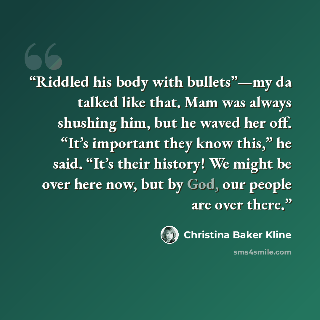 “Riddled his body with bullets”—my da talked like that. Mam was always shushing him, but he waved her off. “It’s important they know this,” he said. “It’s their history! We might be over here now, but by God, our people are over there.” quote by Christina Baker Kline