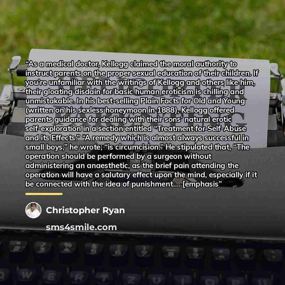 “As a medical doctor, Kellogg claimed the moral authority to instruct parents on the proper sexual education of their children. If you’re unfamiliar with the writings of Kellogg and others like him, their gloating disdain for basic human eroticism is chilling and unmistakable. In his best-selling…” quote by Christopher Ryan