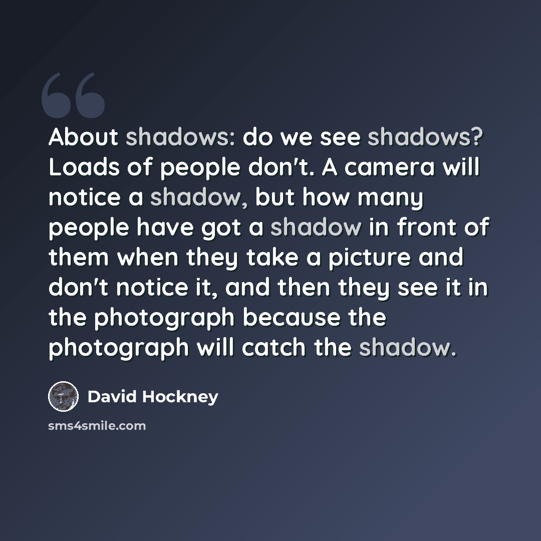 “About shadows: do we see shadows? Loads of people don't. A camera will notice a shadow, but how many people have got a shadow in front of them when they take a picture and don't notice it, and then they see it in the photograph because the photograph will catch the shadow.” quote by David Hockney