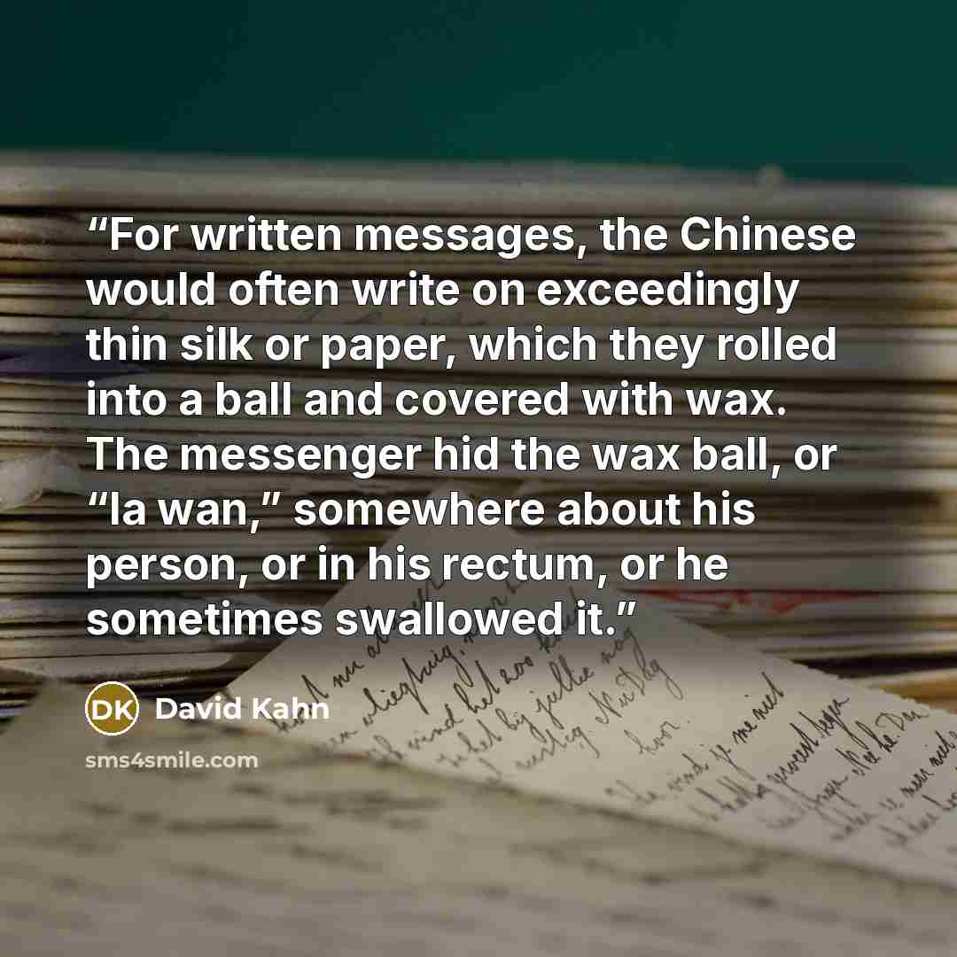 “For written messages, the Chinese would often write on exceedingly thin silk or paper, which they rolled into a ball and covered with wax. The messenger hid the wax ball, or “la wan,” somewhere about his person, or in his rectum, or he sometimes swallowed it.” quote by David Kahn