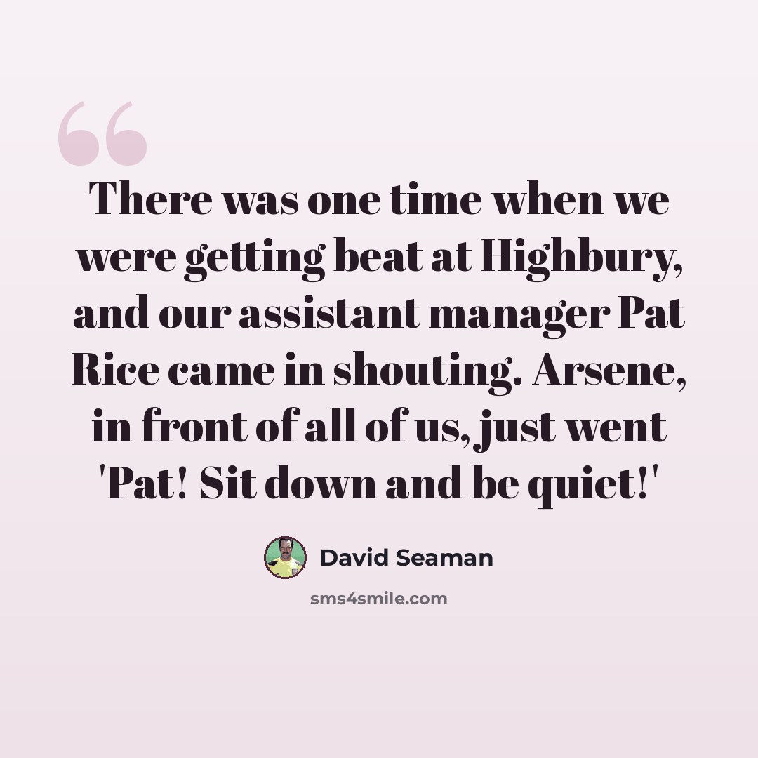 “There was one time when we were getting beat at Highbury, and our assistant manager Pat Rice came in shouting. Arsene, in front of all of us, just went 'Pat! Sit down and be quiet!'” quote by David Seaman