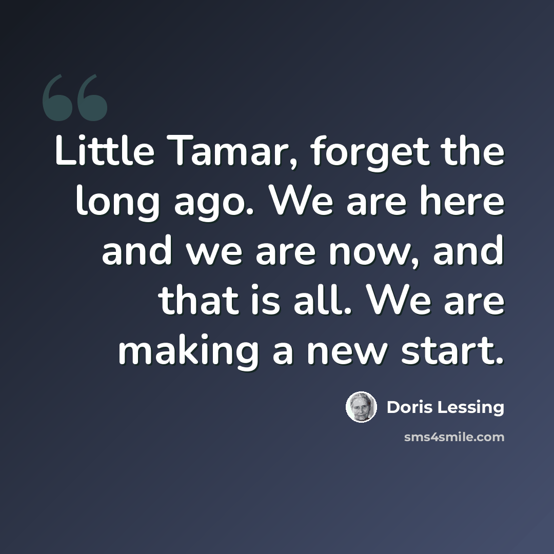 “Little Tamar, forget the long ago. We are here and we are now, and that is all. We are making a new start.” quote by Doris Lessing