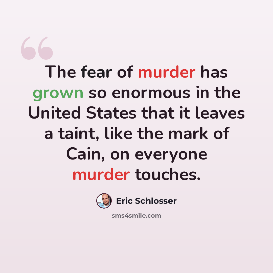 “The fear of murder has grown so enormous in the United States that it leaves a taint, like the mark of Cain, on everyone murder touches.” quote by Eric Schlosser