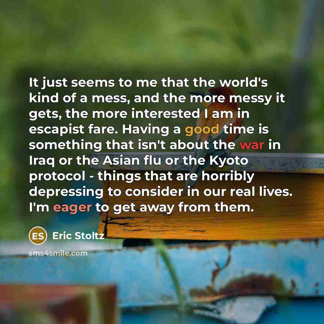 “It just seems to me that the world's kind of a mess, and the more messy it gets, the more interested I am in escapist fare. Having a good time is something that isn't about the war in Iraq or the Asian flu or the Kyoto protocol - things that are horribly depressing to consider in our real lives…” quote by Eric Stoltz