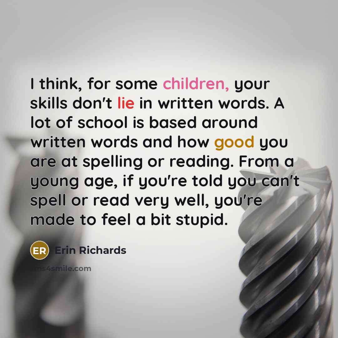 “I think, for some children, your skills don't lie in written words. A lot of school is based around written words and how good you are at spelling or reading. From a young age, if you're told you can't spell or read very well, you're made to feel a bit stupid.” quote by Erin Richards