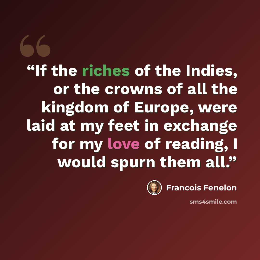 “If the riches of the Indies, or the crowns of all the kingdom of Europe, were laid at my feet in exchange for my love of reading, I would spurn them all.” quote by Francois Fenelon