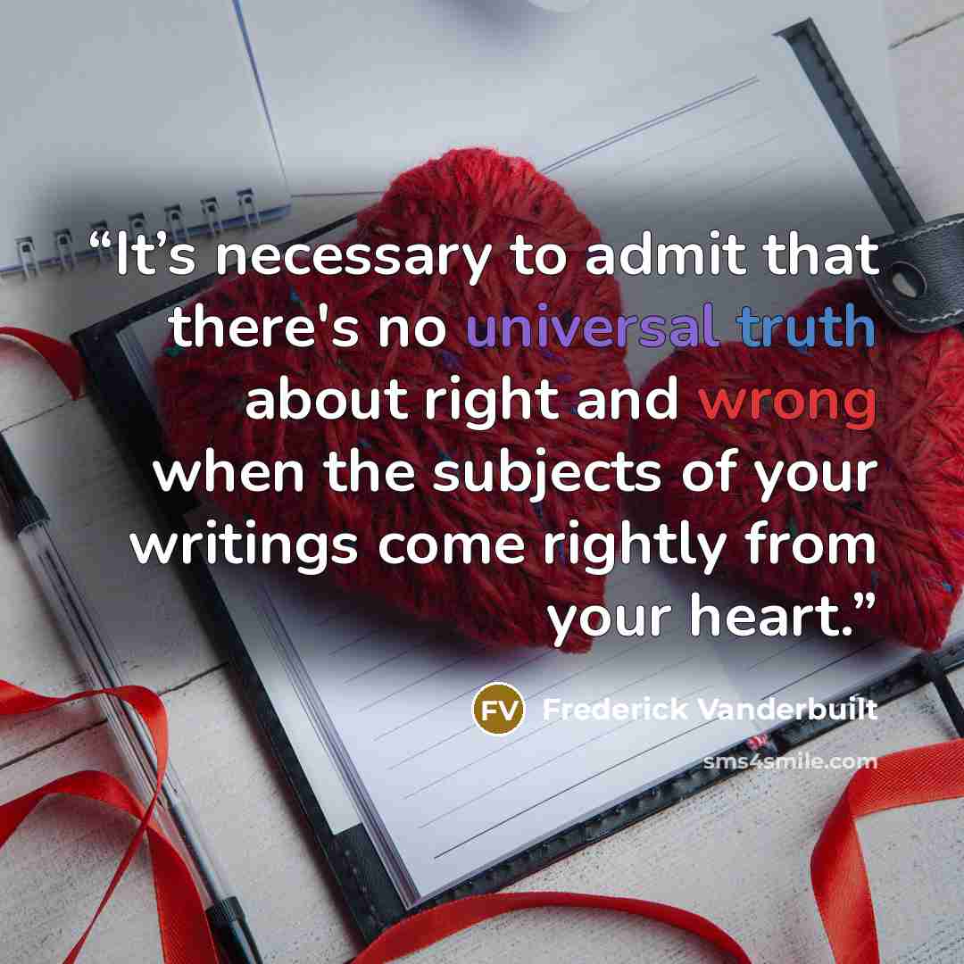 “It’s necessary to admit that there's no universal truth about right and wrong when the subjects of your writings come rightly from your heart.” quote by Frederick Vanderbuilt