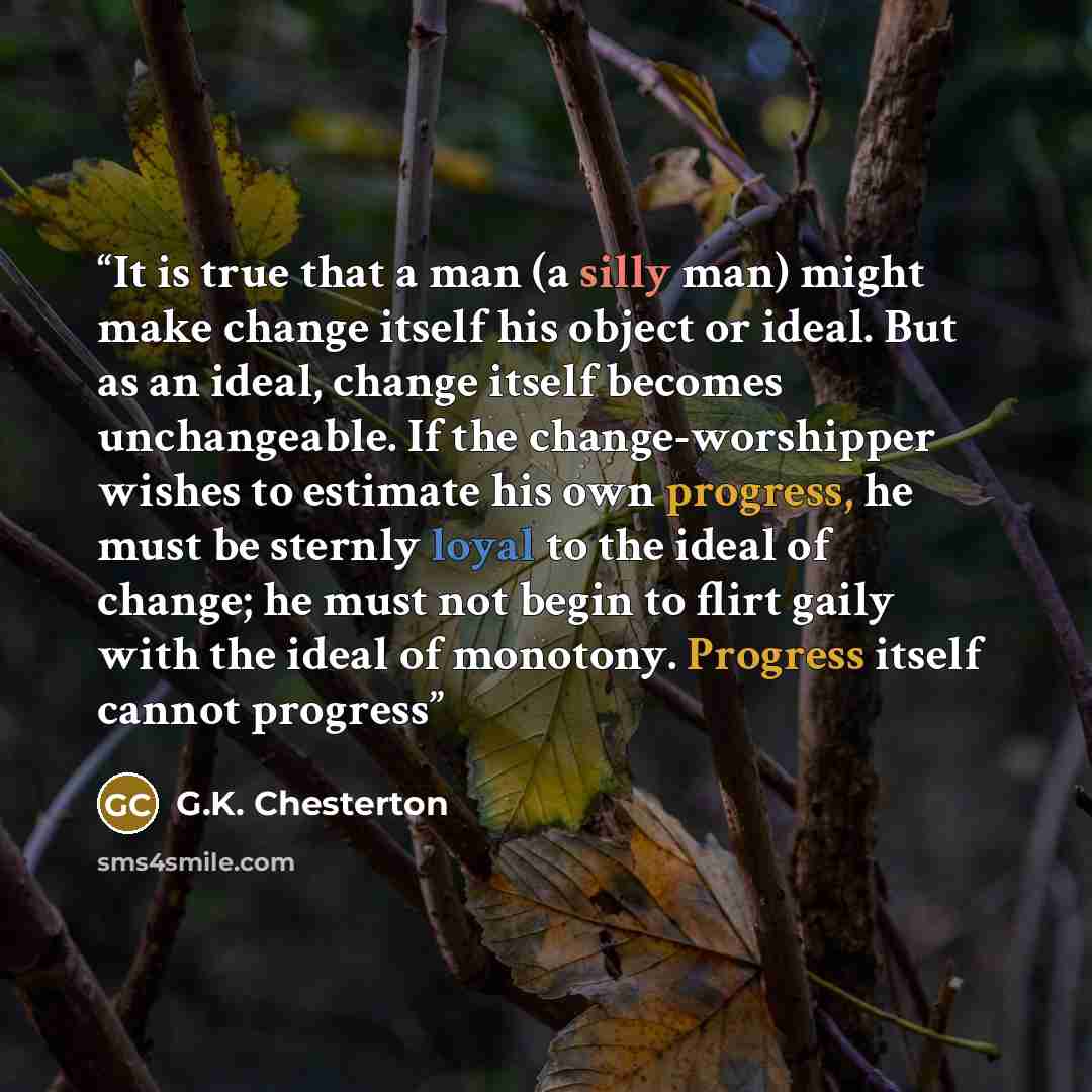 “It is true that a man (a silly man) might make change itself his object or ideal. But as an ideal, change itself becomes unchangeable. If the change-worshipper wishes to estimate his own progress, he must be sternly loyal to the ideal of change; he must not begin to flirt gaily with the ideal of…” quote by G.K. Chesterton