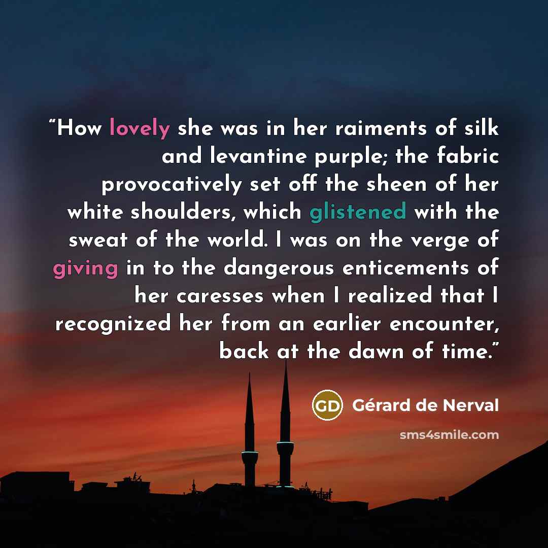 “How lovely she was in her raiments of silk and levantine purple; the fabric provocatively set off the sheen of her white shoulders, which glistened with the sweat of the world. I was on the verge of giving in to the dangerous enticements of her caresses when I realized that I recognized her from…” quote by Gérard de Nerval