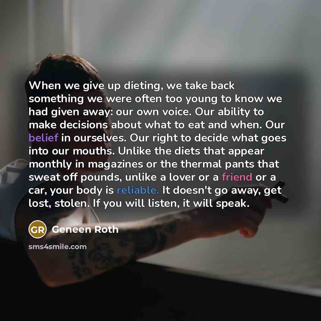 “When we give up dieting, we take back something we were often too young to know we had given away: our own voice. Our ability to make decisions about what to eat and when. Our belief in ourselves. Our right to decide what goes into our mouths. Unlike the diets that appear monthly in magazines or…” quote by Geneen Roth