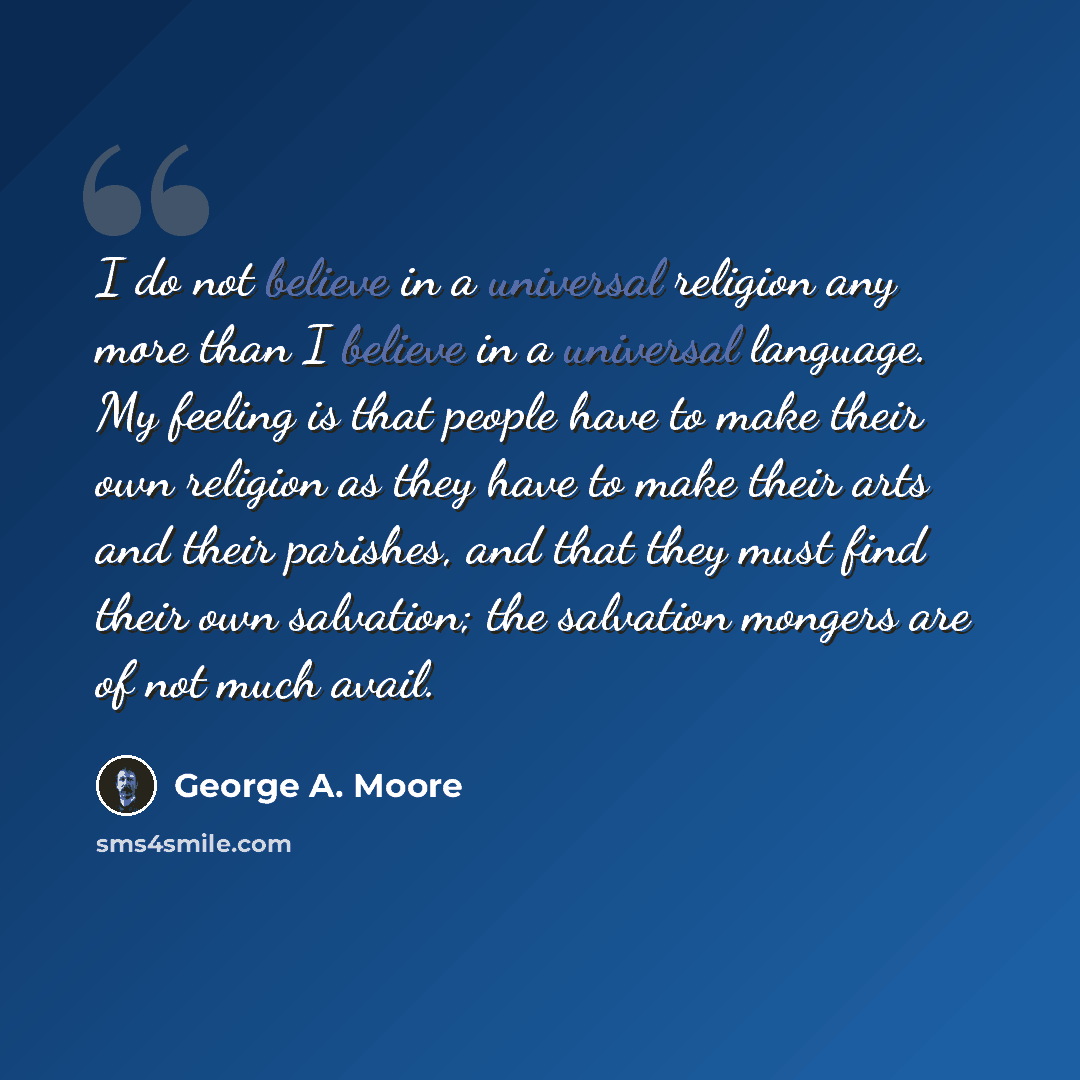 “I do not believe in a universal religion any more than I believe in a universal language. My feeling is that people have to make their own religion as they have to make their arts and their parishes, and that they must find their own salvation; the salvation mongers are of not much avail.” quote by George A. Moore