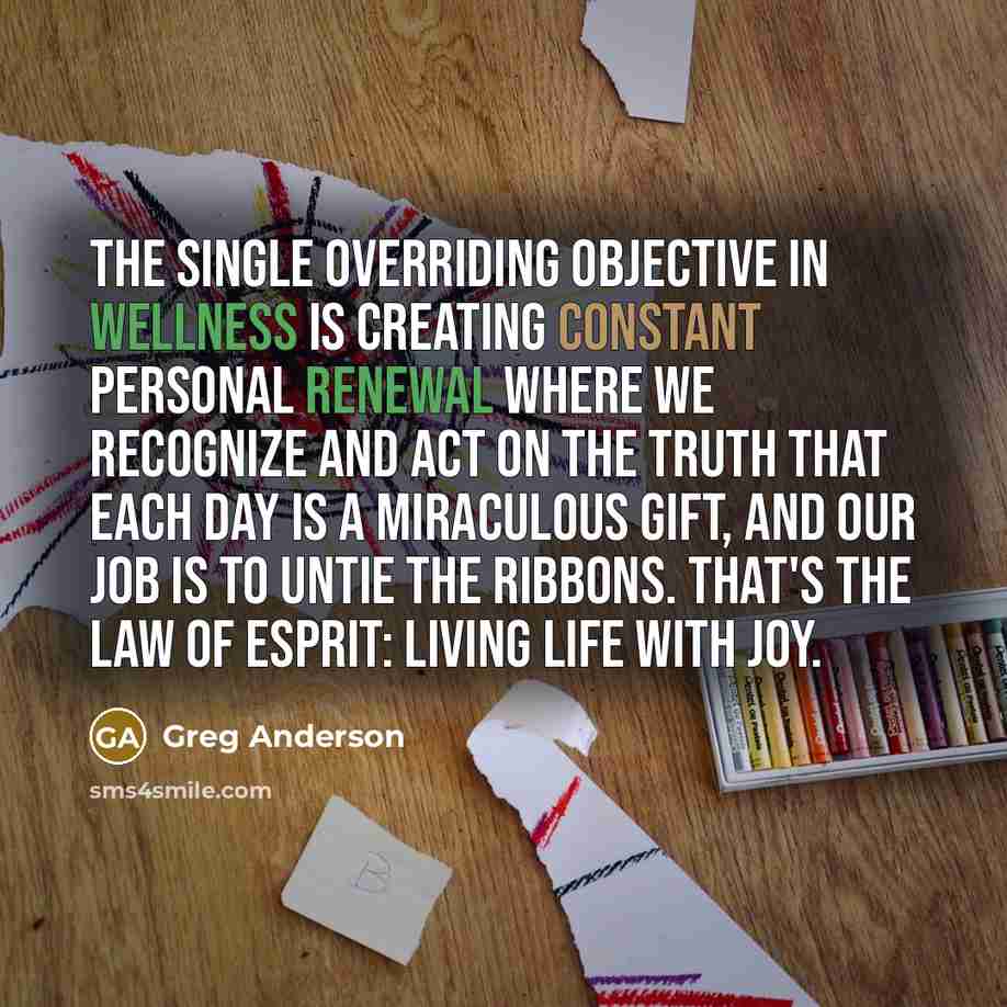 “The single overriding objective in wellness is creating constant personal renewal where we recognize and act on the truth that each day is a miraculous gift, and our job is to untie the ribbons. That's the Law of Esprit: living life with joy.” quote by Greg Anderson