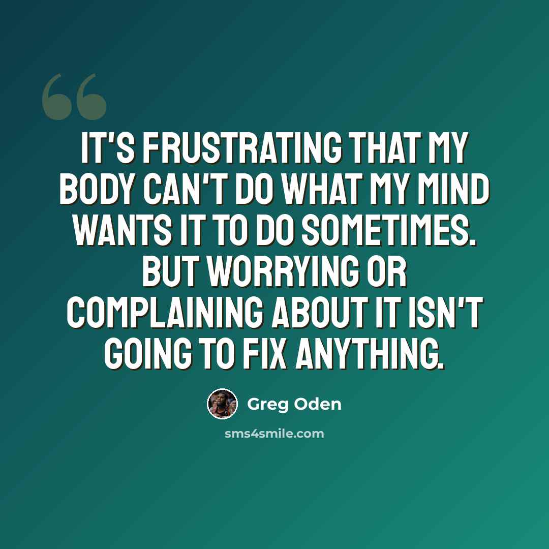 “It's frustrating that my body can't do what my mind wants it to do sometimes. But worrying or complaining about it isn't going to fix anything.” quote by Greg Oden