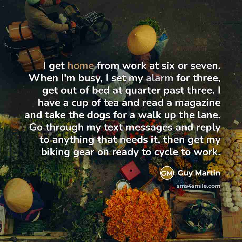 “I get home from work at six or seven. When I'm busy, I set my alarm for three, get out of bed at quarter past three. I have a cup of tea and read a magazine and take the dogs for a walk up the lane. Go through my text messages and reply to anything that needs it, then get my biking gear on ready…” quote by Guy Martin