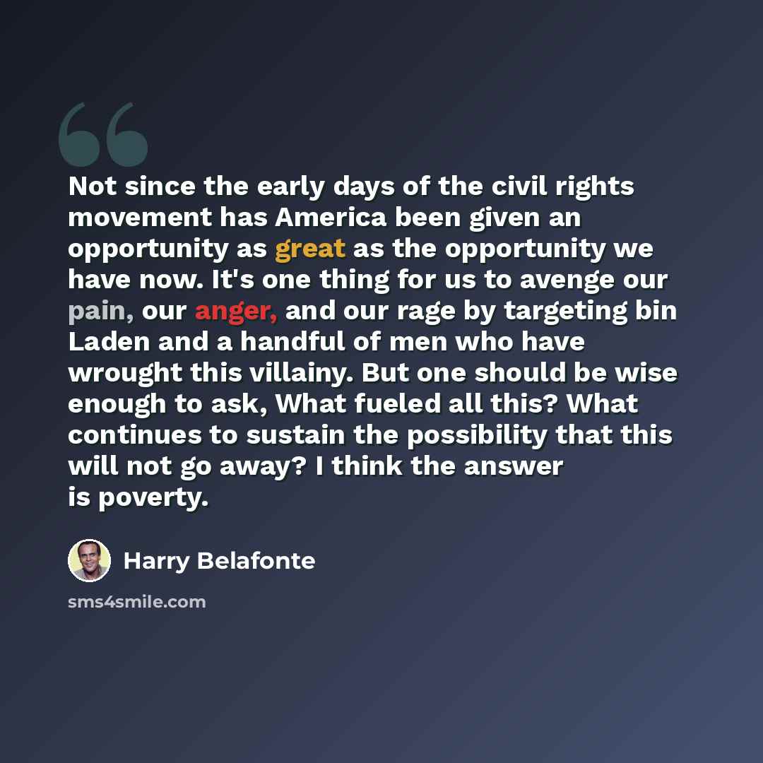 “Not since the early days of the civil rights movement has America been given an opportunity as great as the opportunity we have now. It's one thing for us to avenge our pain, our anger, and our rage by targeting bin Laden and a handful of men who have wrought this villainy. But one should be wise…” quote by Harry Belafonte