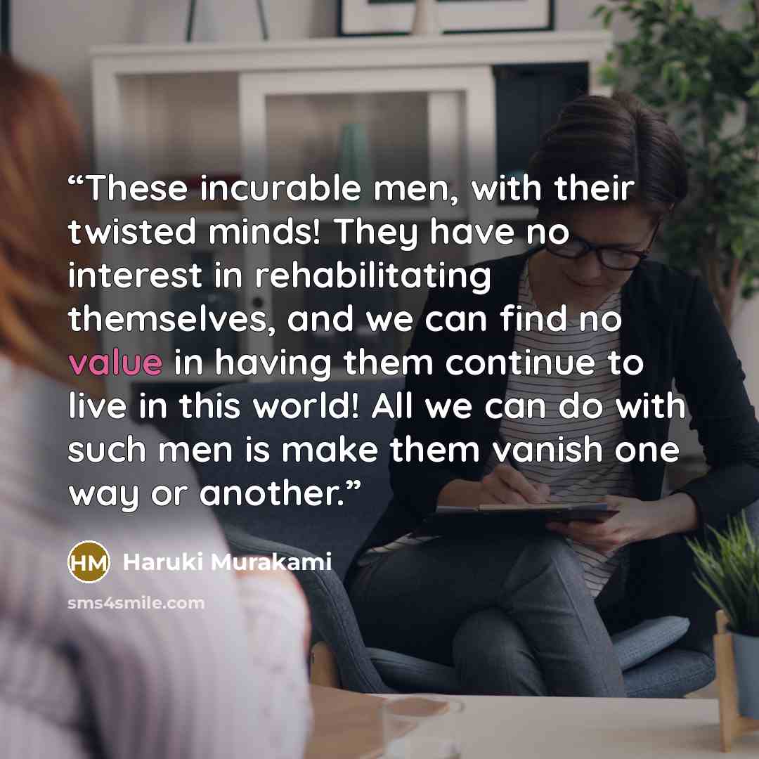 “These incurable men, with their twisted minds! They have no interest in rehabilitating themselves, and we can find no value in having them continue to live in this world! All we can do with such men is make them vanish one way or another.” quote by Haruki Murakami