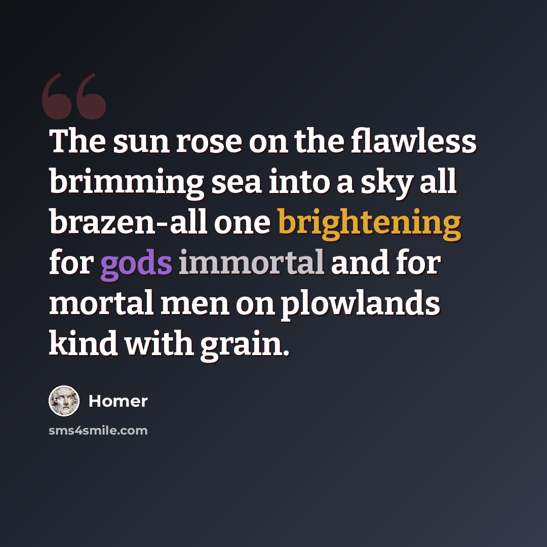 “The sun rose on the flawless brimming sea into a sky all brazen-all one brightening for gods immortal and for mortal men on plowlands kind with grain.” quote by Homer