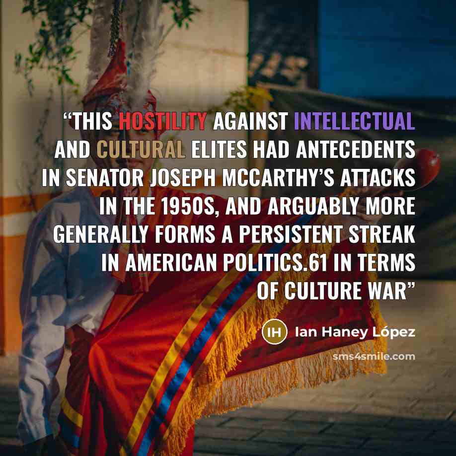 “This hostility against intellectual and cultural elites had antecedents in Senator Joseph McCarthy’s attacks in the 1950s, and arguably more generally forms a persistent streak in American politics.61 In terms of culture war” quote by Ian Haney López
