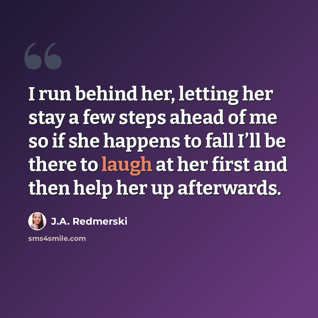 “I run behind her, letting her stay a few steps ahead of me so if she happens to fall I’ll be there to laugh at her first and then help her up afterwards.” quote by J.A. Redmerski