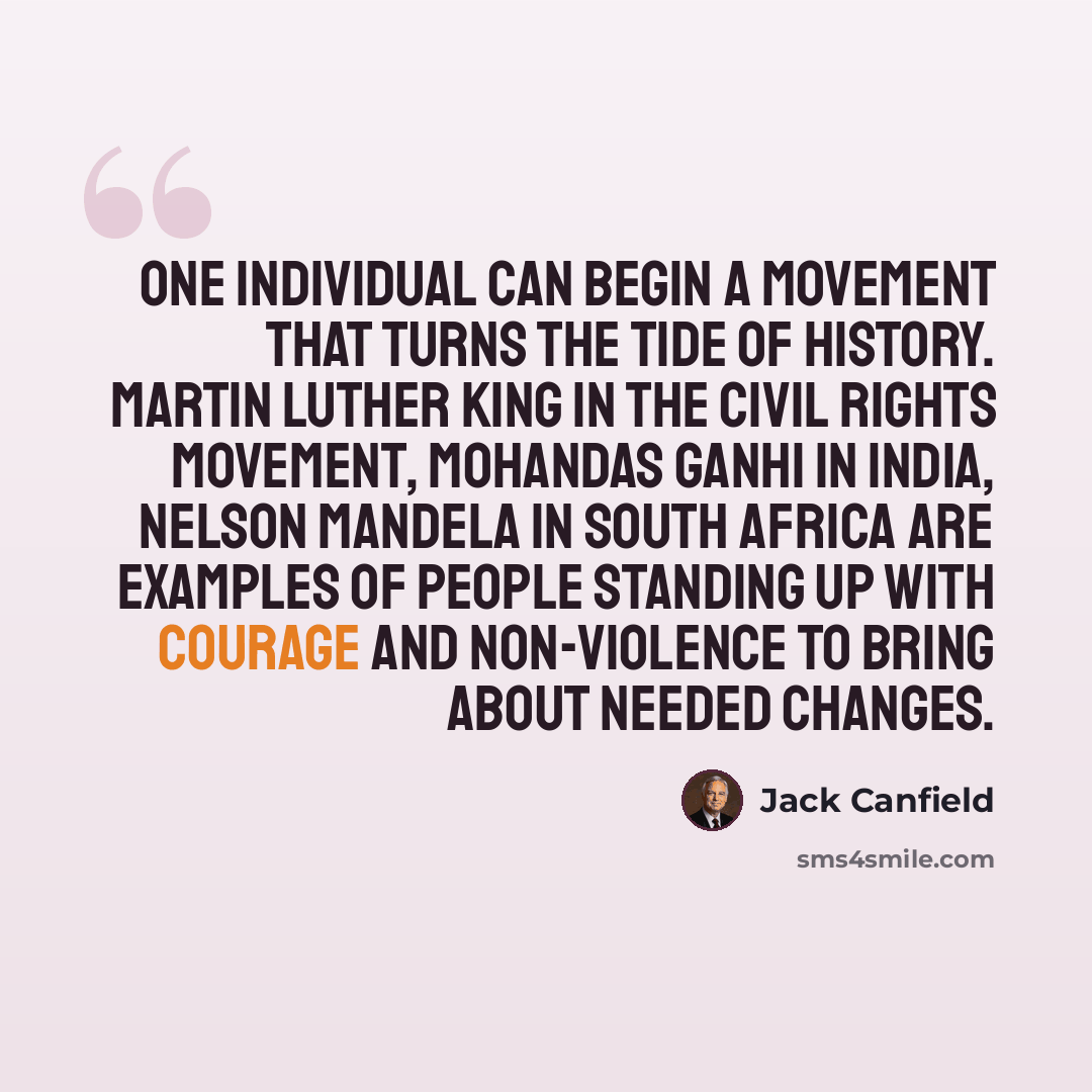 “One individual can begin a movement that turns the tide of history. Martin Luther King in the civil rights movement, Mohandas Ganhi in India, Nelson Mandela in South Africa are examples of people standing up with courage and non-violence to bring about needed changes.” quote by Jack Canfield