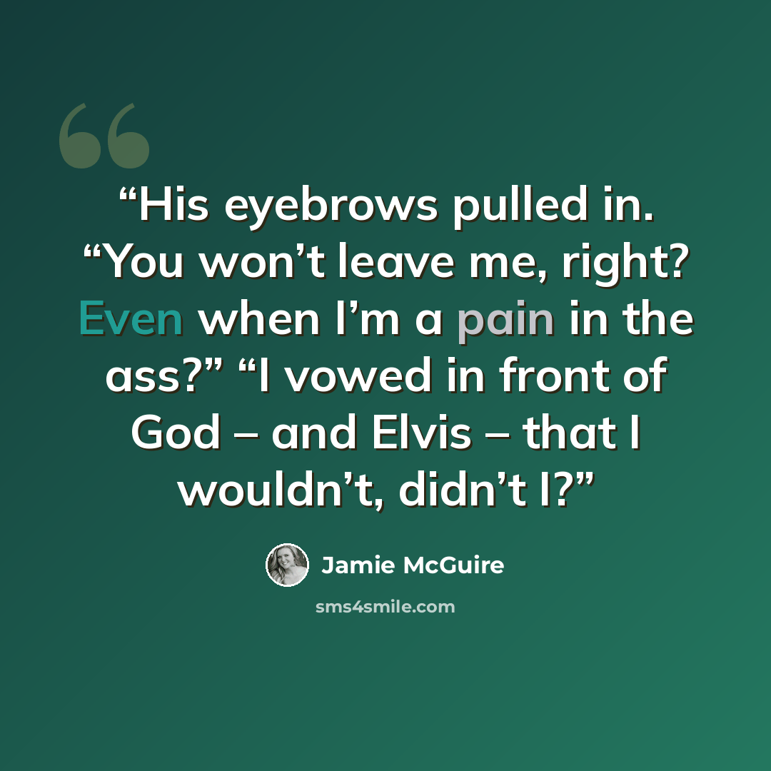 “His eyebrows pulled in. “You won’t leave me, right? Even when I’m a pain in the ass?” “I vowed in front of God – and Elvis – that I wouldn’t, didn’t I?” quote by Jamie McGuire