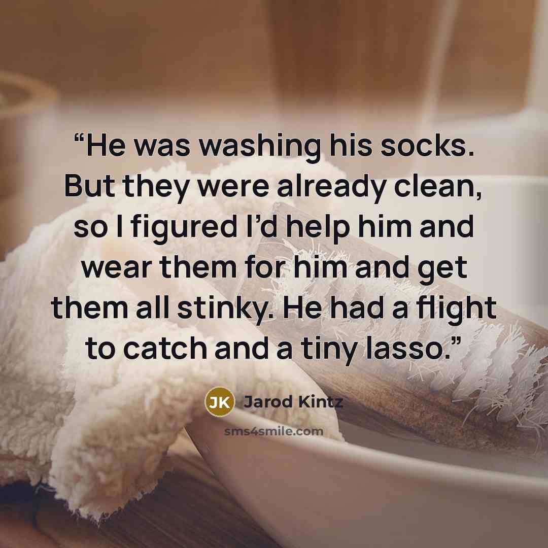 “He was washing his socks. But they were already clean, so I figured I’d help him and wear them for him and get them all stinky. He had a flight to catch and a tiny lasso.” quote by Jarod Kintz