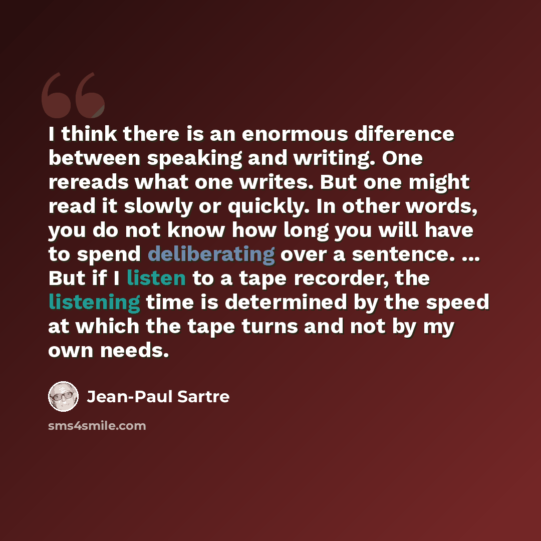 “I think there is an enormous diference between speaking and writing. One rereads what one writes. But one might read it slowly or quickly. In other words, you do not know how long you will have to spend deliberating over a sentence. ... But if I listen to a tape recorder, the listening time is…” quote by Jean-Paul Sartre