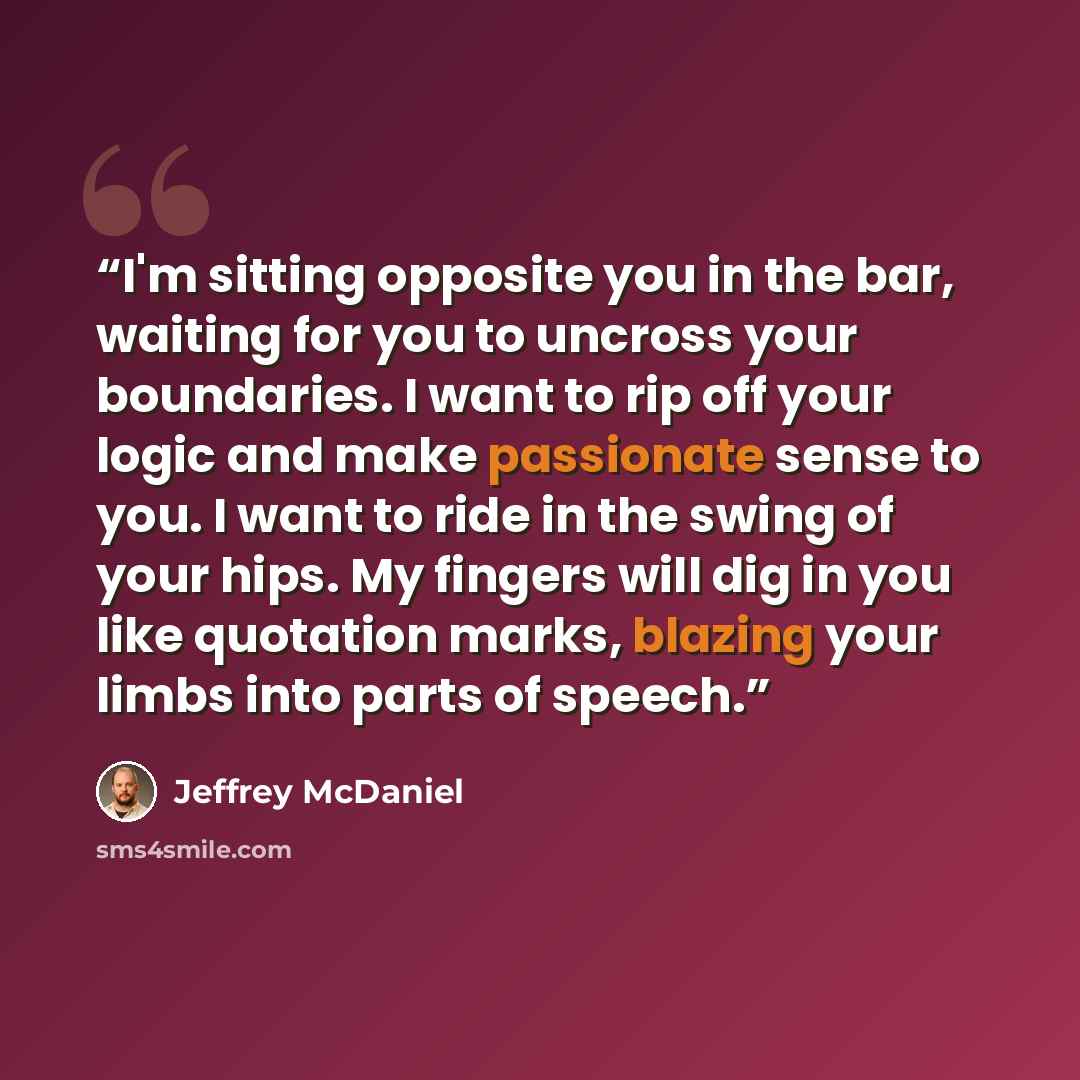 “I'm sitting opposite you in the bar, waiting for you to uncross your boundaries. I want to rip off your logic and make passionate sense to you. I want to ride in the swing of your hips. My fingers will dig in you like quotation marks, blazing your limbs into parts of speech.” quote by Jeffrey McDaniel