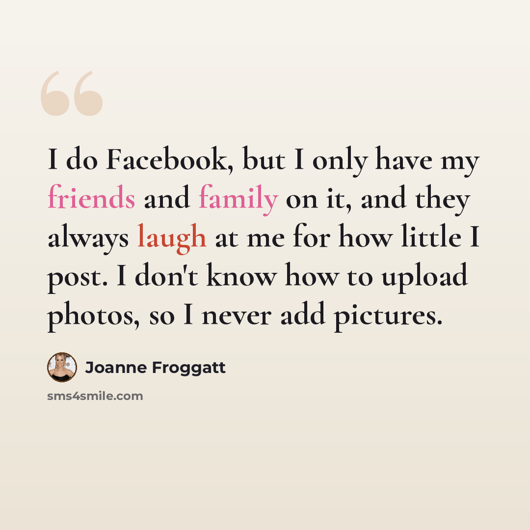 “I do Facebook, but I only have my friends and family on it, and they always laugh at me for how little I post. I don't know how to upload photos, so I never add pictures.” quote by Joanne Froggatt