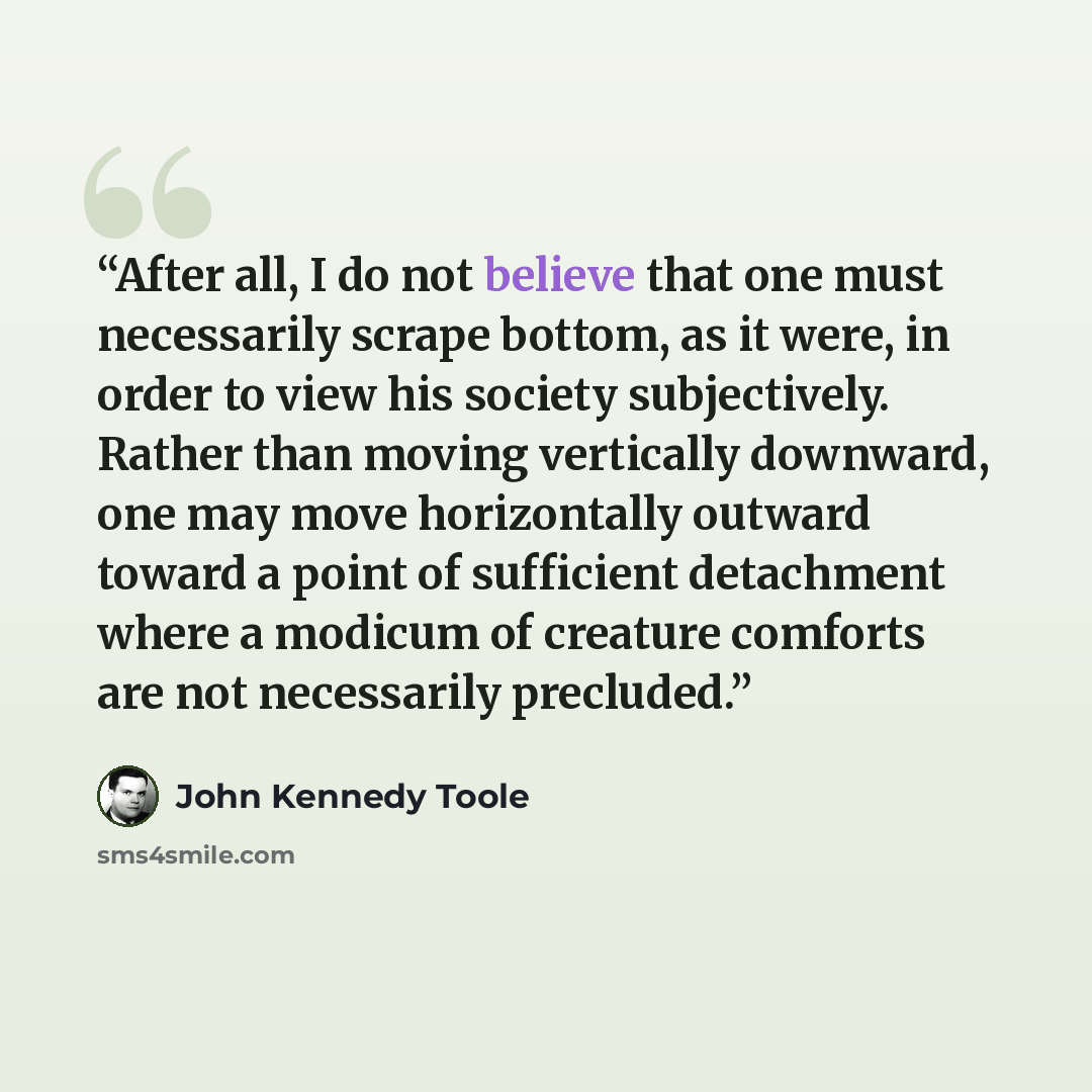“After all, I do not believe that one must necessarily scrape bottom, as it were, in order to view his society subjectively. Rather than moving vertically downward, one may move horizontally outward toward a point of sufficient detachment where a modicum of creature comforts are not necessarily…” quote by John Kennedy Toole