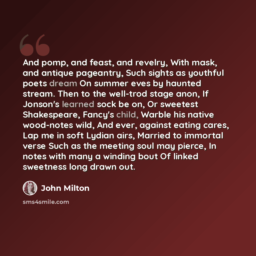 “And pomp, and feast, and revelry, With mask, and antique pageantry, Such sights as youthful poets dream On summer eves by haunted stream. Then to the well-trod stage anon, If Jonson's learned sock be on, Or sweetest Shakespeare, Fancy's child, Warble his native wood-notes wild, And ever, against…” quote by John Milton