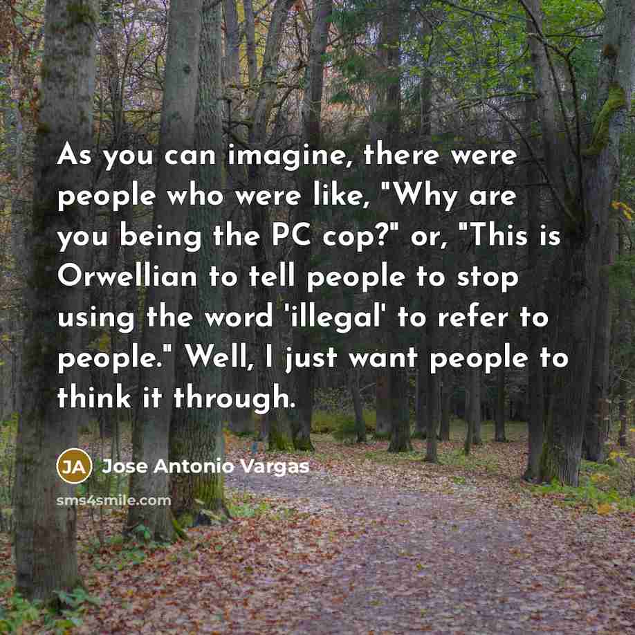 “As you can imagine, there were people who were like, "Why are you being the PC cop?" or, "This is Orwellian to tell people to stop using the word 'illegal' to refer to people." Well, I just want people to think it through.” quote by Jose Antonio Vargas