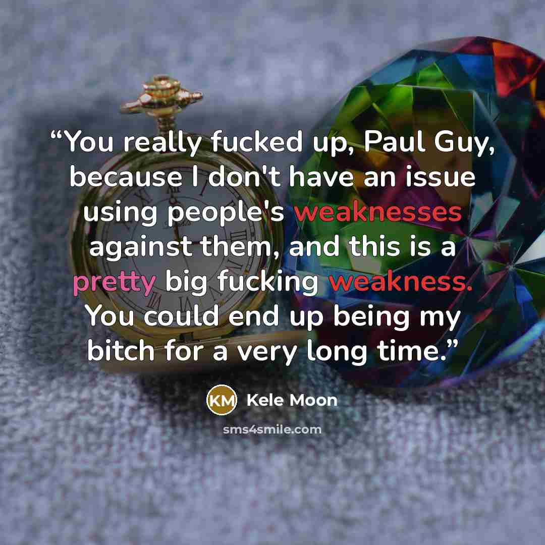 “You really fucked up, Paul Guy, because I don't have an issue using people's weaknesses against them, and this is a pretty big fucking weakness. You could end up being my bitch for a very long time.” quote by Kele Moon