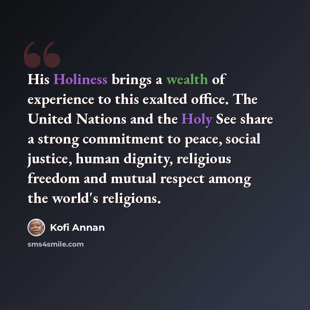 “His Holiness brings a wealth of experience to this exalted office. The United Nations and the Holy See share a strong commitment to peace, social justice, human dignity, religious freedom and mutual respect among the world's religions.” quote by Kofi Annan